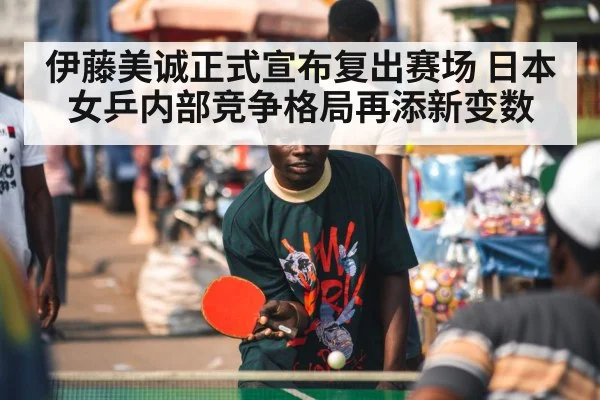 伊藤美诚正式宣布复出赛场 日本女乒内部竞争格局再添新变数