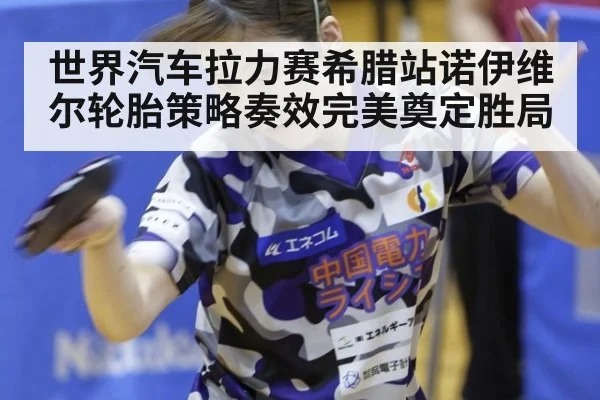 世界汽车拉力赛希腊站诺伊维尔轮胎策略奏效完美奠定胜局